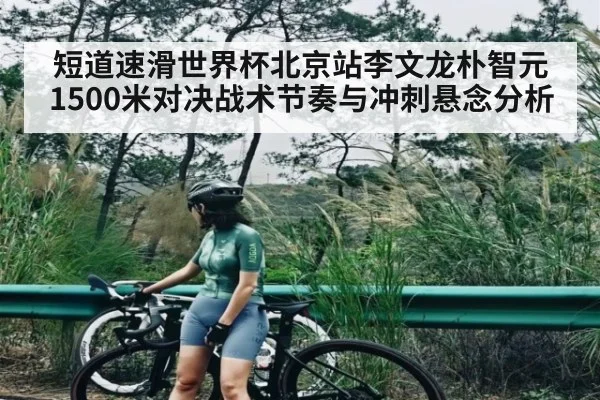 短道速滑世界杯北京站李文龙朴智元1500米对决战术节奏与冲刺悬念分析