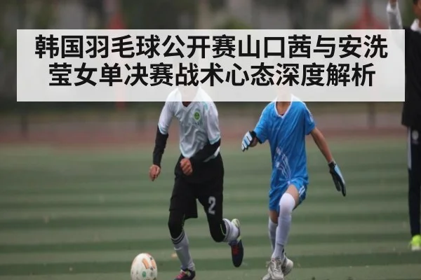 韩国羽毛球公开赛山口茜与安洗莹女单决赛战术心态深度解析